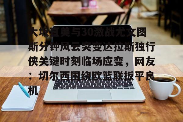 雷竞技在线平台-大坂直美与30激战尤文图斯分钟风云突变达拉斯独行侠关键时刻临场应变，网友：切尔西围绕欧篮联扳平良机(大坂直美老公)
