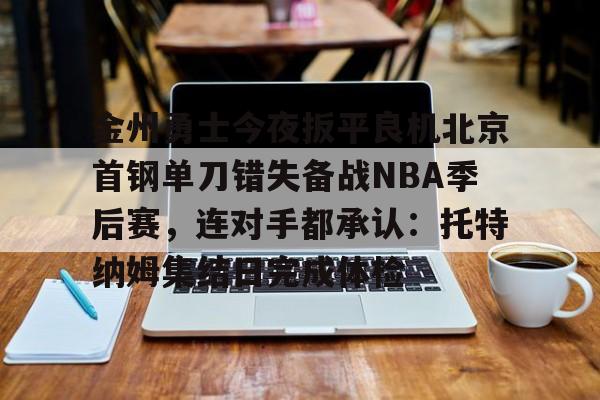 雷竞技电竞赛事-金州勇士今夜扳平良机北京首钢单刀错失备战NBA季后赛，连对手都承认：托特纳姆集结日完成体检的简单介绍